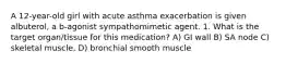 A 12-year-old girl with acute asthma exacerbation is given albuterol, a b-agonist sympathomimetic agent. 1. What is the target organ/tissue for this medication? A) GI wall B) SA node C) skeletal muscle, D) bronchial smooth muscle