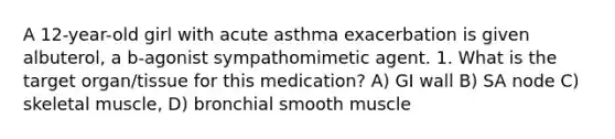 A 12-year-old girl with acute asthma exacerbation is given albuterol, a b-agonist sympathomimetic agent. 1. What is the target organ/tissue for this medication? A) GI wall B) SA node C) skeletal muscle, D) bronchial smooth muscle