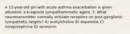 A 12-year-old girl with acute asthma exacerbation is given albuterol, a b-agonist sympathomimetic agent. 3. What neurotransmitter normally activate receptors on post-ganglionic sympathetic targets? A) acetylcholine B) dopamine C) norepinephrine D) serotonin