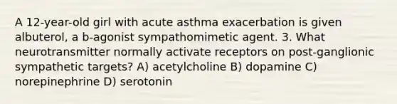 A 12-year-old girl with acute asthma exacerbation is given albuterol, a b-agonist sympathomimetic agent. 3. What neurotransmitter normally activate receptors on post-ganglionic sympathetic targets? A) acetylcholine B) dopamine C) norepinephrine D) serotonin