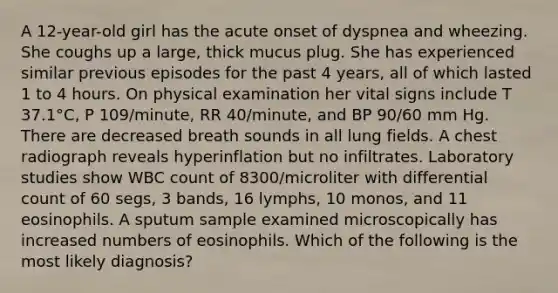 A 12-year-old girl has the acute onset of dyspnea and wheezing. She coughs up a large, thick mucus plug. She has experienced similar previous episodes for the past 4 years, all of which lasted 1 to 4 hours. On physical examination her vital signs include T 37.1°C, P 109/minute, RR 40/minute, and BP 90/60 mm Hg. There are decreased breath sounds in all lung fields. A chest radiograph reveals hyperinflation but no infiltrates. Laboratory studies show WBC count of 8300/microliter with differential count of 60 segs, 3 bands, 16 lymphs, 10 monos, and 11 eosinophils. A sputum sample examined microscopically has increased numbers of eosinophils. Which of the following is the most likely diagnosis?