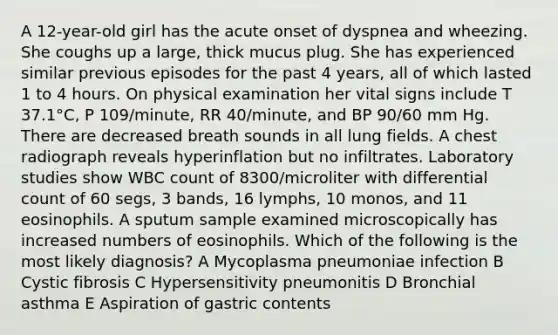 A 12-year-old girl has the acute onset of dyspnea and wheezing. She coughs up a large, thick mucus plug. She has experienced similar previous episodes for the past 4 years, all of which lasted 1 to 4 hours. On physical examination her vital signs include T 37.1°C, P 109/minute, RR 40/minute, and BP 90/60 mm Hg. There are decreased breath sounds in all lung fields. A chest radiograph reveals hyperinflation but no infiltrates. Laboratory studies show WBC count of 8300/microliter with differential count of 60 segs, 3 bands, 16 lymphs, 10 monos, and 11 eosinophils. A sputum sample examined microscopically has increased numbers of eosinophils. Which of the following is the most likely diagnosis? A Mycoplasma pneumoniae infection B Cystic fibrosis C Hypersensitivity pneumonitis D Bronchial asthma E Aspiration of gastric contents