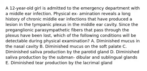 A 12-year-old girl is admitted to the emergency department with a middle ear infection. Physical ex- amination reveals a long history of chronic middle ear infections that have produced a lesion in the tympanic plexus in the middle ear cavity. Since the preganglionic parasympathetic fibers that pass through the plexus have been lost, which of the following conditions will be detectable during physical examination? A. Diminished mucus in the nasal cavity B. Diminished mucus on the soft palate C. Diminished saliva production by the parotid gland D. Diminished saliva production by the subman- dibular and sublingual glands E. Diminished tear production by the lacrimal gland