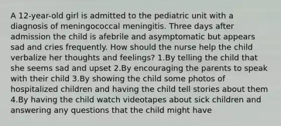 A 12-year-old girl is admitted to the pediatric unit with a diagnosis of meningococcal meningitis. Three days after admission the child is afebrile and asymptomatic but appears sad and cries frequently. How should the nurse help the child verbalize her thoughts and feelings? 1.By telling the child that she seems sad and upset 2.By encouraging the parents to speak with their child 3.By showing the child some photos of hospitalized children and having the child tell stories about them 4.By having the child watch videotapes about sick children and answering any questions that the child might have