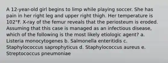 A 12-year-old girl begins to limp while playing soccer. She has pain in her right leg and upper right thigh. Her temperature is 102°F. X-ray of the femur reveals that the periosteum is eroded. Assuming that this case is managed as an infectious disease, which of the following is the most likely etiologic agent? a. Listeria monocytogenes b. Salmonella enteritidis c. Staphylococcus saprophyticus d. Staphylococcus aureus e. Streptococcus pneumoniae