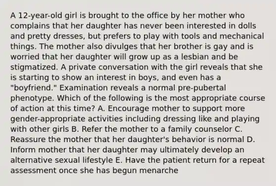 A 12-year-old girl is brought to the office by her mother who complains that her daughter has never been interested in dolls and pretty dresses, but prefers to play with tools and mechanical things. The mother also divulges that her brother is gay and is worried that her daughter will grow up as a lesbian and be stigmatized. A private conversation with the girl reveals that she is starting to show an interest in boys, and even has a "boyfriend." Examination reveals a normal pre-pubertal phenotype. Which of the following is the most appropriate course of action at this time? A. Encourage mother to support more gender-appropriate activities including dressing like and playing with other girls B. Refer the mother to a family counselor C. Reassure the mother that her daughter's behavior is normal D. Inform mother that her daughter may ultimately develop an alternative sexual lifestyle E. Have the patient return for a repeat assessment once she has begun menarche