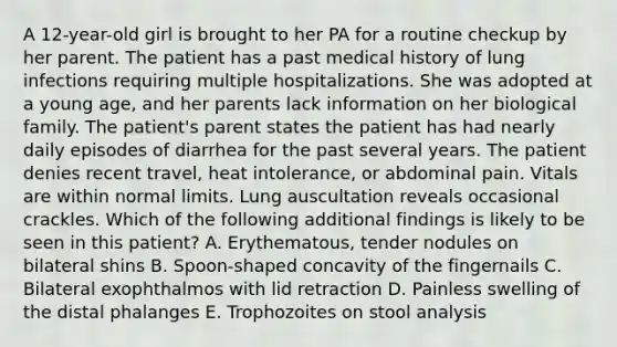 A 12-year-old girl is brought to her PA for a routine checkup by her parent. The patient has a past medical history of lung infections requiring multiple hospitalizations. She was adopted at a young age, and her parents lack information on her biological family. The patient's parent states the patient has had nearly daily episodes of diarrhea for the past several years. The patient denies recent travel, heat intolerance, or abdominal pain. Vitals are within normal limits. Lung auscultation reveals occasional crackles. Which of the following additional findings is likely to be seen in this patient? A. Erythematous, tender nodules on bilateral shins B. Spoon-shaped concavity of the fingernails C. Bilateral exophthalmos with lid retraction D. Painless swelling of the distal phalanges E. Trophozoites on stool analysis