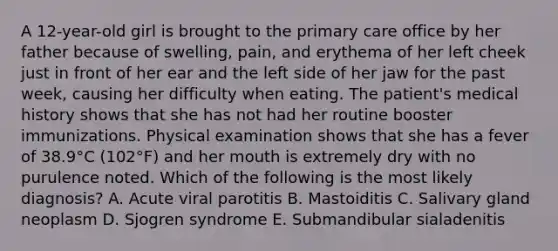 A 12-year-old girl is brought to the primary care office by her father because of swelling, pain, and erythema of her left cheek just in front of her ear and the left side of her jaw for the past week, causing her difficulty when eating. The patient's medical history shows that she has not had her routine booster immunizations. Physical examination shows that she has a fever of 38.9°C (102°F) and her mouth is extremely dry with no purulence noted. Which of the following is the most likely diagnosis? A. Acute viral parotitis B. Mastoiditis C. Salivary gland neoplasm D. Sjogren syndrome E. Submandibular sialadenitis