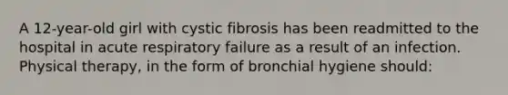 A 12-year-old girl with cystic fibrosis has been readmitted to the hospital in acute respiratory failure as a result of an infection. Physical therapy, in the form of bronchial hygiene should: