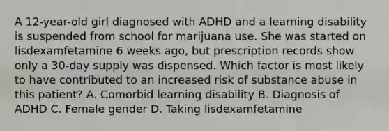 A 12-year-old girl diagnosed with ADHD and a learning disability is suspended from school for marijuana use. She was started on lisdexamfetamine 6 weeks ago, but prescription records show only a 30-day supply was dispensed. Which factor is most likely to have contributed to an increased risk of substance abuse in this patient? A. Comorbid learning disability B. Diagnosis of ADHD C. Female gender D. Taking lisdexamfetamine