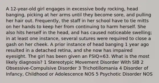 A 12-year-old girl engages in excessive body rocking, head banging, picking at her arms until they become sore, and pulling her hair out. Frequently, the staff in her school have to tie mitts on her hands to keep her from continuing to harm herself. She also hits herself in the head, and has caused noticeable swelling; in at least one instance, several sutures were required to close a gash on her cheek. A prior instance of head banging 1 year ago resulted in a detached retina, and she now has impaired eyesight. The girl has been given an FSIQ=63. What is the most likely diagnosis? 1 Stereotypic Movement Disorder With SIB 2 Obsessive-Compulsive Disorder 3 Trichotillomania 4 Disorder of Infancy, Childhood or Adolescence NOS 5 Psychotic Disorder NOS