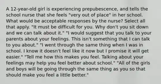 A 12-year-old girl is experiencing prepubescence, and tells the school nurse that she feels "very out of place" in her school. What would be acceptable responses by the nurse? Select all that apply. "It must be difficult for you. Why don't you sit down and we can talk about it." "I would suggest that you talk to your parents about your feelings. This isn't something that I can talk to you about." "I went through the same thing when I was in school. I know it doesn't feel like it now but I promise it will get easier." "Tell me how this makes you feel. Talking about your feelings may help you feel better about school." "All of the girls and boys will be going through the same thing as you so that should make you feel a little better."