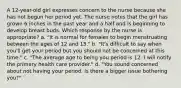 A 12-year-old girl expresses concern to the nurse because she has not begun her period yet. The nurse notes that the girl has grown 6 inches in the past year and a half and is beginning to develop breast buds. Which response by the nurse is appropriate? a. "It is normal for females to begin menstruating between the ages of 12 and 15." b. "It's difficult to say when you'll get your period but you should not be concerned at this time." c. "The average age to being you period is 12. I will notify the primary health care provider." d. "You sound concerned about not having your period. Is there a bigger issue bothering you?"