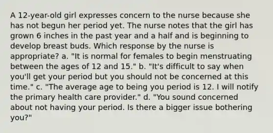 A 12-year-old girl expresses concern to the nurse because she has not begun her period yet. The nurse notes that the girl has grown 6 inches in the past year and a half and is beginning to develop breast buds. Which response by the nurse is appropriate? a. "It is normal for females to begin menstruating between the ages of 12 and 15." b. "It's difficult to say when you'll get your period but you should not be concerned at this time." c. "The average age to being you period is 12. I will notify the primary health care provider." d. "You sound concerned about not having your period. Is there a bigger issue bothering you?"