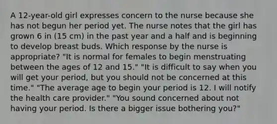 A 12-year-old girl expresses concern to the nurse because she has not begun her period yet. The nurse notes that the girl has grown 6 in (15 cm) in the past year and a half and is beginning to develop breast buds. Which response by the nurse is appropriate? "It is normal for females to begin menstruating between the ages of 12 and 15." "It is difficult to say when you will get your period, but you should not be concerned at this time." "The average age to begin your period is 12. I will notify the health care provider." "You sound concerned about not having your period. Is there a bigger issue bothering you?"