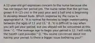 A 12-year-old girl expresses concern to the nurse because she has not begun her period yet. The nurse notes that the girl has grown 6 in (15 cm) in the past year and a half and is beginning to develop breast buds. Which response by the nurse is appropriate? A. "It is normal for females to begin menstruating between the ages of 12 and 15." B. "It is difficult to say when you will get your period, but you should not be concerned at this time." C. "The average age to begin your period is 12. I will notify the health care provider." D. "You sound concerned about not having your period. Is there a bigger issue bothering you?"