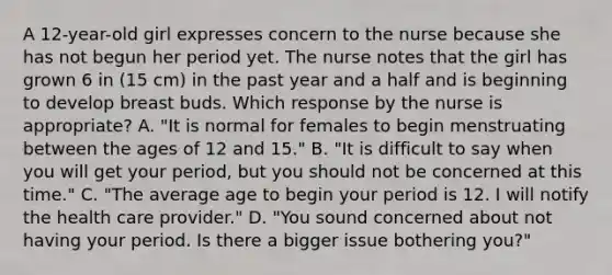 A 12-year-old girl expresses concern to the nurse because she has not begun her period yet. The nurse notes that the girl has grown 6 in (15 cm) in the past year and a half and is beginning to develop breast buds. Which response by the nurse is appropriate? A. "It is normal for females to begin menstruating between the ages of 12 and 15." B. "It is difficult to say when you will get your period, but you should not be concerned at this time." C. "The average age to begin your period is 12. I will notify the health care provider." D. "You sound concerned about not having your period. Is there a bigger issue bothering you?"