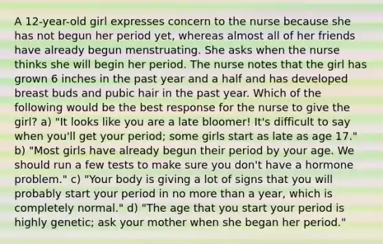 A 12-year-old girl expresses concern to the nurse because she has not begun her period yet, whereas almost all of her friends have already begun menstruating. She asks when the nurse thinks she will begin her period. The nurse notes that the girl has grown 6 inches in the past year and a half and has developed breast buds and pubic hair in the past year. Which of the following would be the best response for the nurse to give the girl? a) "It looks like you are a late bloomer! It's difficult to say when you'll get your period; some girls start as late as age 17." b) "Most girls have already begun their period by your age. We should run a few tests to make sure you don't have a hormone problem." c) "Your body is giving a lot of signs that you will probably start your period in no more than a year, which is completely normal." d) "The age that you start your period is highly genetic; ask your mother when she began her period."