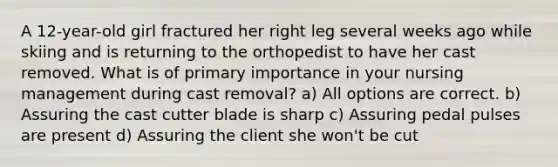 A 12-year-old girl fractured her right leg several weeks ago while skiing and is returning to the orthopedist to have her cast removed. What is of primary importance in your nursing management during cast removal? a) All options are correct. b) Assuring the cast cutter blade is sharp c) Assuring pedal pulses are present d) Assuring the client she won't be cut