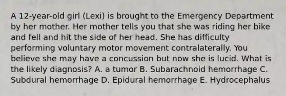 A 12-year-old girl (Lexi) is brought to the Emergency Department by her mother. Her mother tells you that she was riding her bike and fell and hit the side of her head. She has difficulty performing voluntary motor movement contralaterally. You believe she may have a concussion but now she is lucid. What is the likely diagnosis? A. a tumor B. Subarachnoid hemorrhage C. Subdural hemorrhage D. Epidural hemorrhage E. Hydrocephalus