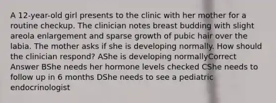 A 12-year-old girl presents to the clinic with her mother for a routine checkup. The clinician notes breast budding with slight areola enlargement and sparse growth of pubic hair over the labia. The mother asks if she is developing normally. How should the clinician respond? AShe is developing normallyCorrect Answer BShe needs her hormone levels checked CShe needs to follow up in 6 months DShe needs to see a pediatric endocrinologist