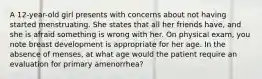 A 12-year-old girl presents with concerns about not having started menstruating. She states that all her friends have, and she is afraid something is wrong with her. On physical exam, you note breast development is appropriate for her age. In the absence of menses, at what age would the patient require an evaluation for primary amenorrhea?