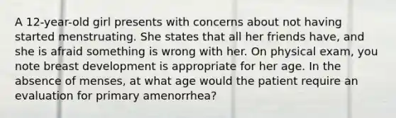 A 12-year-old girl presents with concerns about not having started menstruating. She states that all her friends have, and she is afraid something is wrong with her. On physical exam, you note breast development is appropriate for her age. In the absence of menses, at what age would the patient require an evaluation for primary amenorrhea?