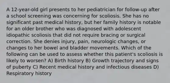 A 12-year-old girl presents to her pediatrician for follow-up after a school screening was concerning for scoliosis. She has no significant past medical history, but her family history is notable for an older brother who was diagnosed with adolescent idiopathic scoliosis that did not require bracing or surgical correction. She denies injury, pain, neurologic changes, or changes to her bowel and bladder movements. Which of the following can be used to assess whether this patient's scoliosis is likely to worsen? A) Birth history B) Growth trajectory and signs of puberty C) Recent medical history and infectious diseases D) Respiratory history