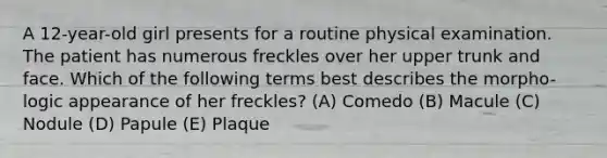 A 12-year-old girl presents for a routine physical examination. The patient has numerous freckles over her upper trunk and face. Which of the following terms best describes the morpho- logic appearance of her freckles? (A) Comedo (B) Macule (C) Nodule (D) Papule (E) Plaque