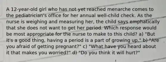 A 12-year-old girl who has not yet reached menarche comes to the pediatrician's office for her annual well-child check. As the nurse is weighing and measuring her, the child says emphatically that she does not want to get her period. Which response would be most appropriate for the nurse to make to this child? a) "But it's a good thing, having a period is a part of growing up." b) "Are you afraid of getting pregnant?" c) "What have you heard about it that makes you worried?" d) "Do you think it will hurt?"