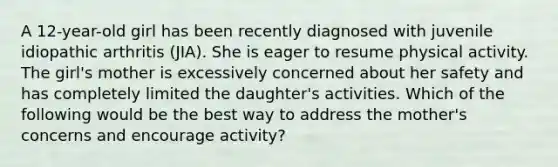 A 12-year-old girl has been recently diagnosed with juvenile idiopathic arthritis (JIA). She is eager to resume physical activity. The girl's mother is excessively concerned about her safety and has completely limited the daughter's activities. Which of the following would be the best way to address the mother's concerns and encourage activity?