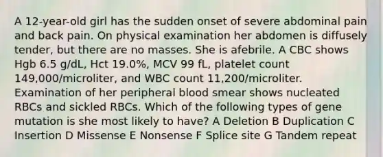 A 12-year-old girl has the sudden onset of severe abdominal pain and back pain. On physical examination her abdomen is diffusely tender, but there are no masses. She is afebrile. A CBC shows Hgb 6.5 g/dL, Hct 19.0%, MCV 99 fL, platelet count 149,000/microliter, and WBC count 11,200/microliter. Examination of her peripheral blood smear shows nucleated RBCs and sickled RBCs. Which of the following types of gene mutation is she most likely to have? A Deletion B Duplication C Insertion D Missense E Nonsense F Splice site G Tandem repeat