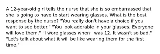 A 12-year-old girl tells the nurse that she is so embarrassed that she is going to have to start wearing glasses. What is the best response by the nurse? "You really don't have a choice if you want to see better." "You look adorable in your glasses. Everyone will love them." "I wore glasses when I was 12. It wasn't so bad." "Let's talk about what it will be like wearing them for the first time."