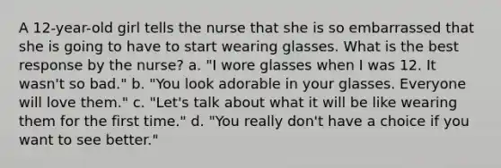 A 12-year-old girl tells the nurse that she is so embarrassed that she is going to have to start wearing glasses. What is the best response by the nurse? a. "I wore glasses when I was 12. It wasn't so bad." b. "You look adorable in your glasses. Everyone will love them." c. "Let's talk about what it will be like wearing them for the first time." d. "You really don't have a choice if you want to see better."