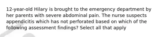 12-year-old Hilary is brought to the emergency department by her parents with severe abdominal pain. The nurse suspects appendicitis which has not perforated based on which of the following assessment findings? Select all that apply