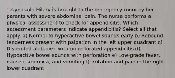 12-year-old Hilary is brought to the emergency room by her parents with severe abdominal pain. The nurse performs a physical assessment to check for appendicitis. Which assessment parameters indicate appendicitis? Select all that apply. a) Normal to hyperactive bowel sounds early b) Rebound tenderness present with palpation in the left upper quadrant c) Distended abdomen with unperforated appendicitis d) Hypoactive bowel sounds with perforation e) Low-grade fever, nausea, anorexia, and vomiting f) Irritation and pain in the right lower quadrant