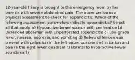 12-year-old Hilary is brought to the emergency room by her parents with severe abdominal pain. The nurse performs a physical assessment to check for appendicitis. Which of the following assessment parameters indicate appendicitis? Select all that apply. a) Hypoactive bowel sounds with perforation b) Distended abdomen with unperforated appendicitis c) Low-grade fever, nausea, anorexia, and vomiting d) Rebound tenderness present with palpation in the left upper quadrant e) Irritation and pain in the right lower quadrant f) Normal to hyperactive bowel sounds early