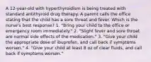 A 12-year-old with hyperthyroidism is being treated with standard antithyroid drug therapy. A parent calls the office stating that the child has a sore throat and fever. Which is the nurse's best response? 1. "Bring your child to the office or emergency room immediately." 2. "Slight fever and sore throat are normal side effects of the medication." 3. "Give your child the appropriate dose of ibuprofen, and call back if symptoms worsen." 4. "Give your child at least 8 oz of clear fluids, and call back if symptoms worsen."