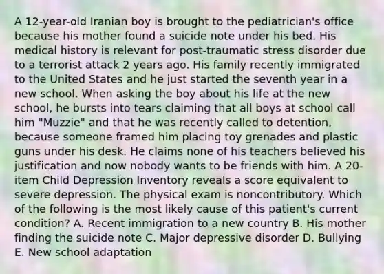 A 12-year-old Iranian boy is brought to the pediatrician's office because his mother found a suicide note under his bed. His medical history is relevant for post-traumatic stress disorder due to a terrorist attack 2 years ago. His family recently immigrated to the United States and he just started the seventh year in a new school. When asking the boy about his life at the new school, he bursts into tears claiming that all boys at school call him "Muzzie" and that he was recently called to detention, because someone framed him placing toy grenades and plastic guns under his desk. He claims none of his teachers believed his justification and now nobody wants to be friends with him. A 20-item Child Depression Inventory reveals a score equivalent to severe depression. The physical exam is noncontributory. Which of the following is the most likely cause of this patient's current condition? A. Recent immigration to a new country B. His mother finding the suicide note C. Major depressive disorder D. Bullying E. New school adaptation