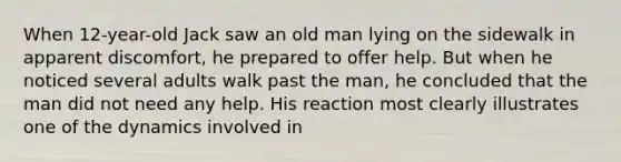 When 12-year-old Jack saw an old man lying on the sidewalk in apparent discomfort, he prepared to offer help. But when he noticed several adults walk past the man, he concluded that the man did not need any help. His reaction most clearly illustrates one of the dynamics involved in