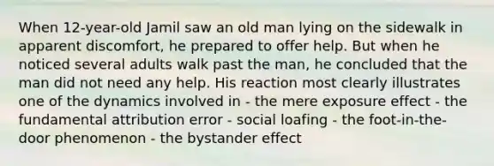 When 12-year-old Jamil saw an old man lying on the sidewalk in apparent discomfort, he prepared to offer help. But when he noticed several adults walk past the man, he concluded that the man did not need any help. His reaction most clearly illustrates one of the dynamics involved in - the mere exposure effect - the fundamental attribution error - social loafing - the foot-in-the-door phenomenon - the bystander effect