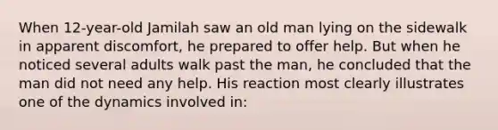 When 12-year-old Jamilah saw an old man lying on the sidewalk in apparent discomfort, he prepared to offer help. But when he noticed several adults walk past the man, he concluded that the man did not need any help. His reaction most clearly illustrates one of the dynamics involved in: