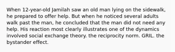 When 12-year-old Jamilah saw an old man lying on the sidewalk, he prepared to offer help. But when he noticed several adults walk past the man, he concluded that the man did not need any help. His reaction most clearly illustrates one of the dynamics involved social exchange theory. the reciprocity norm. GRIL. the bystander effect.