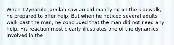 When 12yearold Jamilah saw an old man lying on the sidewalk, he prepared to offer help. But when he noticed several adults walk past the man, he concluded that the man did not need any help. His reaction most clearly illustrates one of the dynamics involved in the