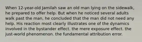 When 12-year-old Jamilah saw an old man lying on the sidewalk, he prepared to offer help. But when he noticed several adults walk past the man, he concluded that the man did not need any help. His reaction most clearly illustrates one of the dynamics involved in the bystander effect. the mere exposure effect. the just-world phenomenon. the fundamental attribution error.