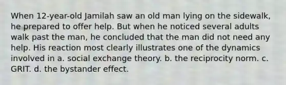 When 12-year-old Jamilah saw an old man lying on the sidewalk, he prepared to offer help. But when he noticed several adults walk past the man, he concluded that the man did not need any help. His reaction most clearly illustrates one of the dynamics involved in a. social exchange theory. b. the reciprocity norm. c. GRIT. d. the bystander effect.