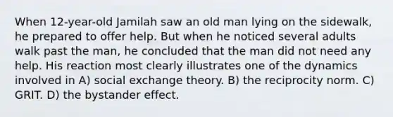 When 12-year-old Jamilah saw an old man lying on the sidewalk, he prepared to offer help. But when he noticed several adults walk past the man, he concluded that the man did not need any help. His reaction most clearly illustrates one of the dynamics involved in A) social exchange theory. B) the reciprocity norm. C) GRIT. D) the bystander effect.