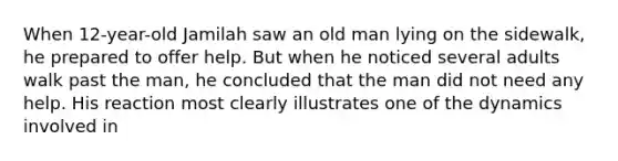 When 12-year-old Jamilah saw an old man lying on the sidewalk, he prepared to offer help. But when he noticed several adults walk past the man, he concluded that the man did not need any help. His reaction most clearly illustrates one of the dynamics involved in