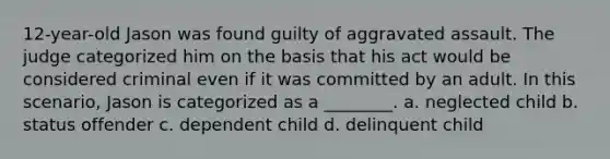 12-year-old Jason was found guilty of aggravated assault. The judge categorized him on the basis that his act would be considered criminal even if it was committed by an adult. In this scenario, Jason is categorized as a ________. a. neglected child b. status offender c. dependent child d. delinquent child