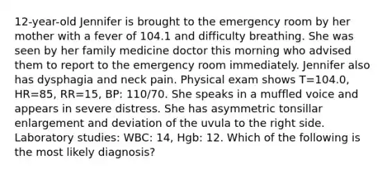 12-year-old Jennifer is brought to the emergency room by her mother with a fever of 104.1 and difficulty breathing. She was seen by her family medicine doctor this morning who advised them to report to the emergency room immediately. Jennifer also has dysphagia and neck pain. Physical exam shows T=104.0, HR=85, RR=15, BP: 110/70. She speaks in a muffled voice and appears in severe distress. She has asymmetric tonsillar enlargement and deviation of the uvula to the right side. Laboratory studies: WBC: 14, Hgb: 12. Which of the following is the most likely diagnosis?